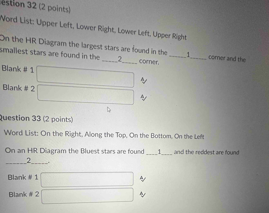 estion 32 (2 points) 
Word List: Upper Left, Lower Right, Lower Left, Upper Right 
On the HR Diagram the largest stars are found in the 1 _ corner and the 
smallest stars are found in the _ 2 _ corner._ 
Blank # 1 
A 
Blank # 2° 
Question 33 (2 points) 
Word List: On the Right, Along the Top, On the Bottom, On the Left 
On an HR Diagram the Bluest stars are found 1 _and the reddest are found 
_ 
2_ . 
Blank # 1 A 
Blank # 2 A