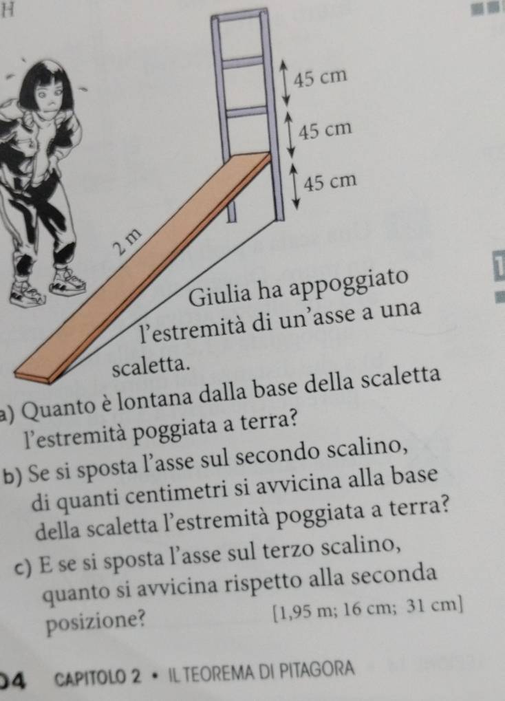 45 cm
45 cm
45 cm
2 m
Giulia ha appoggiato 
lestremità di un'asse a una 
scaletta. 
a) Quanto è lontana dalla base della scaletta 
l'estremità poggiata a terra? 
b) Se si sposta l’asse sul secondo scalino, 
di quanti centimetri si avvicina alla base 
della scaletta l’estremità poggiata a terra? 
c) E se si sposta l’asse sul terzo scalino, 
quanto si avvicina rispetto alla seconda 
posizione? [ 1,95 m; 16 cm; 31 cm ] 
04 CAPITOLO 2 • IL TEOREMA DI PITAGORA