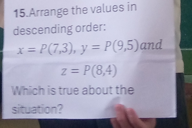 Arrange the values in 
descending order:
x=P(7,3), y=P(9,5) and
z=P(8,4)
Which is true about the 
situation?