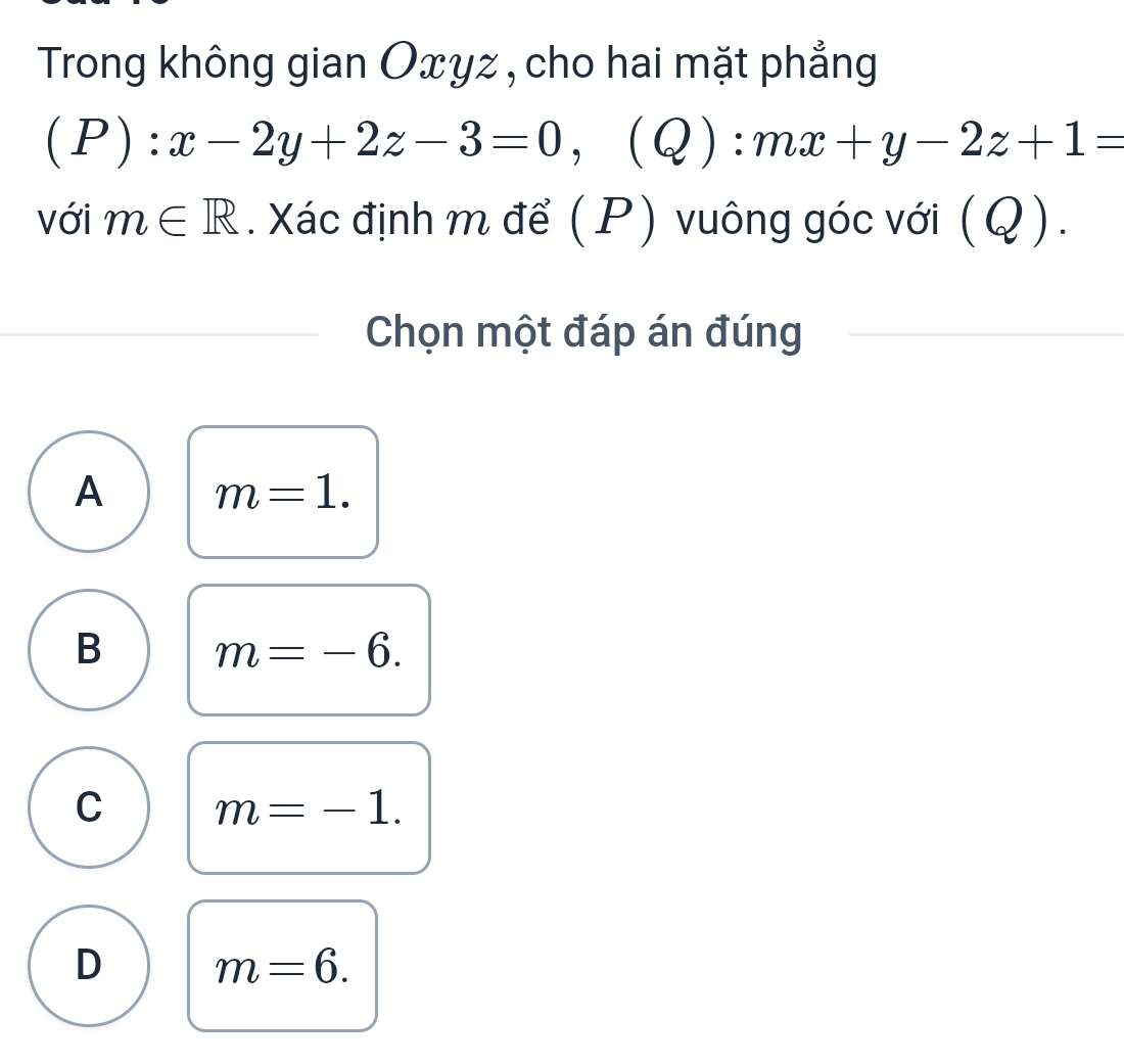 Trong không gian Oxyz , cho hai mặt phẳng
(P):x-2y+2z-3=0, (Q):mx+y-2z+1=
với m∈ R. Xác định m để (P) vuông góc với (Q).
Chọn một đáp án đúng
A m=1.
B m=-6.
C m=-1.
D m=6.