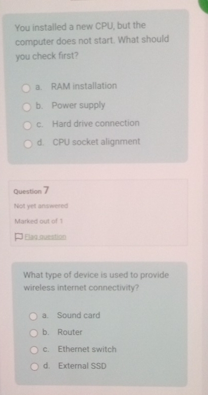 You installed a new CPU, but the
computer does not start. What should
you check first?
a. RAM installation
b. Power supply
c. Hard drive connection
d. CPU socket alignment
Question 7
Not yet answered
Marked out of 1
Flag question
What type of device is used to provide
wireless internet connectivity?
a. Sound card
b. Router
c. Ethernet switch
d. External SSD