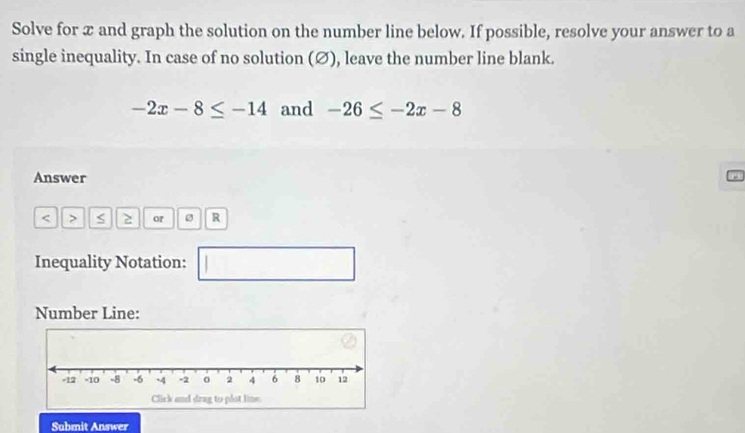 Solve for x and graph the solution on the number line below. If possible, resolve your answer to a 
single inequality. In case of no solution (Ø), leave the number line blank.
-2x-8≤ -14 and -26≤ -2x-8
Answer
2 or R
Inequality Notation: □ 
Number Line: 
Submit Answer