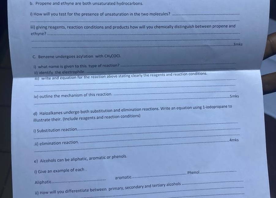 Propene and ethyne are both unsaturated hydrocarbons. 
i) How will you test for the presence of unsaturation in the two molecules?_ 
_ 
iii) giving reagents, reaction conditions and products how will you chemically distinguish between propene and 
ethyne?_ 
_ 
_3mks 
C. Benzene undergoes acylation with CH₃COCI. 
_ 
_ 
i) what name is given to this type of reaction? 
ii) identify the electrophile. 
_ 
iii) write and equation for the reaction above stating clearly the reagents and reaction conditions. 
_ 
iv) outline the mechanism of this reaction. 
_ 
5mks 
d) Haloalkanes undergo both substitution and elimination reactions. Write an equation using 1 -iodopropane to 
_ 
illustrate their. (Include reagents and reaction conditions) 
_ 
i) Substitution reaction 
_.ii) elimination reaction. 4mks
e) Alcohols can be aliphatic, aromatic or phenols. 
i) Give an example of each . 
Aliphatic_ aromatic._ _Phenol 
_ 
ii) How will you differentiate between primary, secondary and tertiary alcohols
