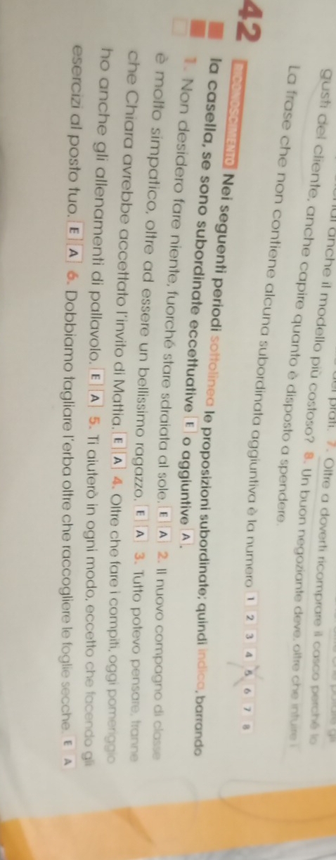 el plati. 7. Oltre a doverti ricomprare il casco perché lo 
ar anche it modello più costoso? 8. Un buon negoziante deve, oltre che intuire i 
gusti del cliente, anche capire quanto è disposto a spendere. 
La frase che non contiene alcuna subordinata aggiuntiva è la numero ① ② ③ ④ ⑤ 6 7 B 
42 mcovoscreno. Nei seguenti períodi sottolinea le proposizioni subordinate; quindi indica, barrando 
la casella, se sono subordinate eccettuative E] o aggiuntive A. 
1. Non desidero fare niente, fuorché stare sdraiata al sole, [E]A] 2. Il nuovo compagno di classe 
è molto simpatico, oltre ad essere un bellissimo ragazzo, [E]A] 3. Tutto potevo pensare, tranne 
che Chiara avrebbe accettato l’invito di Mattia.[E][A] 4. Oltre che fare i compiti, oggi pomeriggio 
ho anche gli allenamenti di pallavolo. E|[A] 5. Ti aiuterò in ogni modo, eccetto che facendo gli 
esercizi al posto tuo. E]A] 6. Dobbiamo tagliare l’erba oltre che raccogliere le foglie secche. E A