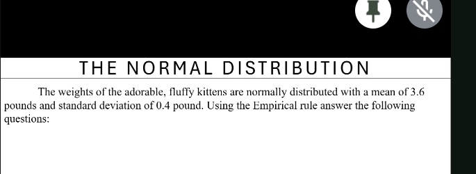 THE NORMAL DISTRIBUTION 
The weights of the adorable, fluffy kittens are normally distributed with a mean of 3.6
pounds and standard deviation of 0.4 pound. Using the Empirical rule answer the following 
questions: