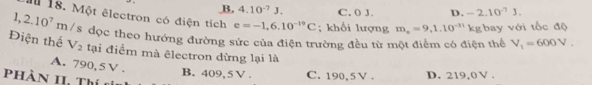 B, 4.10^(-7)J. C. 0 J. D. -2.10^(-7)J. 
Il 18. Một êlectron có điện tích e=-1,6.10^(-19)C; khối lượng m_e=9,1.10^(-31)kg bay với tốc độ
1,2.10^7 m/s dọc theo hướng đường sức của điện trường đều từ một điểm có điện thể V_1=600V. 
Điện thế V_2 tại điểm mà êlectron dừng lại là
A. 790,5V. B. 409,5V. C. 190, 5 V. D. 219,0 V.
PHàN II. Thí