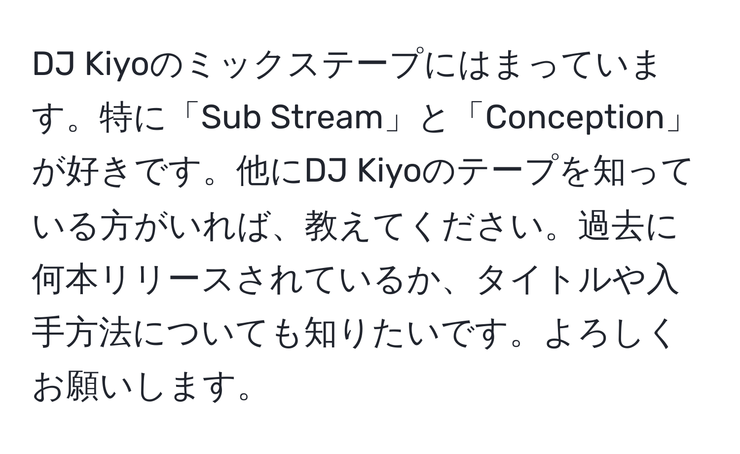 DJ Kiyoのミックステープにはまっています。特に「Sub Stream」と「Conception」が好きです。他にDJ Kiyoのテープを知っている方がいれば、教えてください。過去に何本リリースされているか、タイトルや入手方法についても知りたいです。よろしくお願いします。