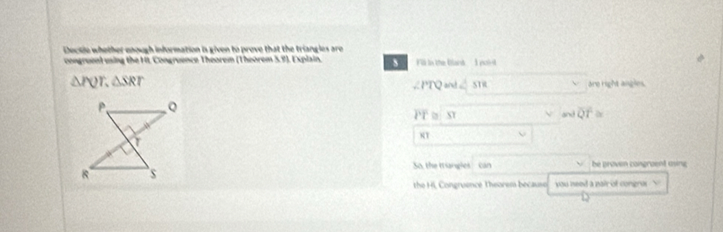 Dectie whether enough information is given to prove that the triangles are
congruent using the HL Congruence Theorem (Theorem 5.9). Explain. Fi in the Blans I point
△ PQT, △ SRT are right angles.
∠ PTQ and ∠ STR
overline PT SY and overline QT≌
8T
So, the tangles can be groven congraent asing 
the HL Congruence Theorem becauso you need a nair of congra .