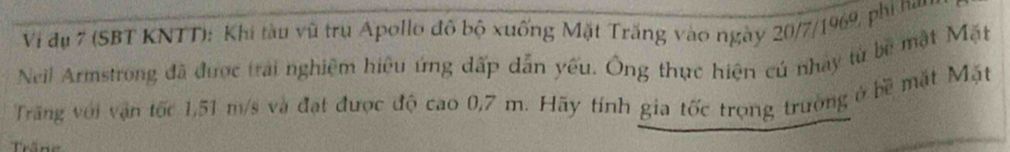 Vi dụ 7 (SBT KNTT): Khi tàu vũ trụ Apollo đô bộ xuống Mặt Trăng vào ngày 20/7/1969, phi ham 
Neil Armstrong đã được trai nghiệm hiệu ứng dấp dẫn yếu. Ông thực hiện cú nhay từ bê mặt Mặt 
Trăng với vận tốc 1,51 m/s và đạt được độ cao 0,7 m. Hãy tính gia tốc trọng trường ở bề mặt Mặt