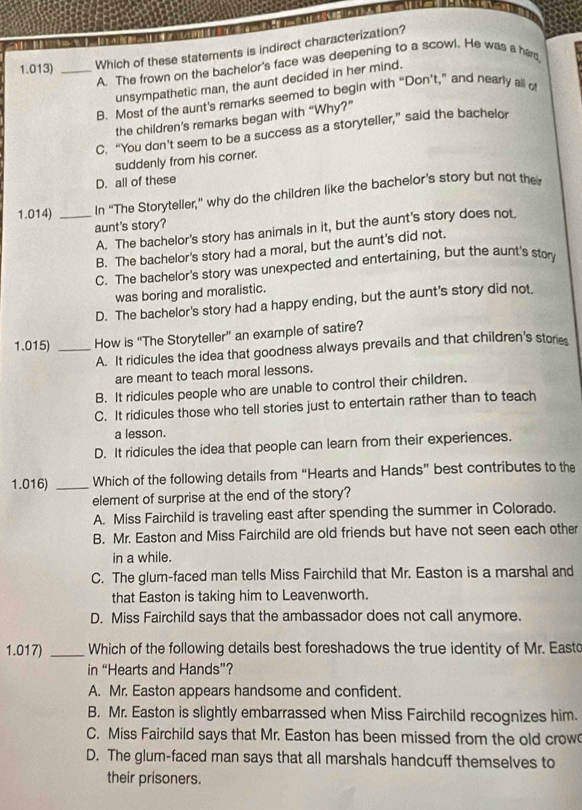 1.013) _Which of these statements is indirect characterization?
A. The frown on the bachelor's face was deepening to a scowl. He was a hard
unsympathetic man, the aunt decided in her mind.
B. Most of the aunt’s remarks seemed to begin with “Don’t,” and nearly all of
the children’s remarks began with “Why?”
C. “You don't seem to be a success as a storyteller,” said the bachelor
suddenly from his corner.
D. all of these
1.014) _In “The Storyteller,” why do the children like the bachelor’s story but not the
aunt's story?
A. The bachelor's story has animals in it, but the aunt's story does not.
B. The bachelor's story had a moral, but the aunt's did not.
C. The bachelor's story was unexpected and entertaining, but the aunt's story
was boring and moralistic.
D. The bachelor's story had a happy ending, but the aunt's story did not.
1.015) _How is “The Storyteller” an example of satire?
A. It ridicules the idea that goodness always prevails and that children's stories
are meant to teach moral lessons.
B. It ridicules people who are unable to control their children.
C. It ridicules those who tell stories just to entertain rather than to teach
a lesson.
D. It ridicules the idea that people can learn from their experiences.
1.016) _Which of the following details from “Hearts and Hands” best contributes to the
element of surprise at the end of the story?
A. Miss Fairchild is traveling east after spending the summer in Colorado.
B. Mr. Easton and Miss Fairchild are old friends but have not seen each other
in a while.
C. The glum-faced man tells Miss Fairchild that Mr. Easton is a marshal and
that Easton is taking him to Leavenworth.
D. Miss Fairchild says that the ambassador does not call anymore.
1.017) _Which of the following details best foreshadows the true identity of Mr. Easto
in “Hearts and Hands”?
A. Mr. Easton appears handsome and confident.
B. Mr. Easton is slightly embarrassed when Miss Fairchild recognizes him.
C. Miss Fairchild says that Mr. Easton has been missed from the old crow
D. The glum-faced man says that all marshals handcuff themselves to
their prisoners.