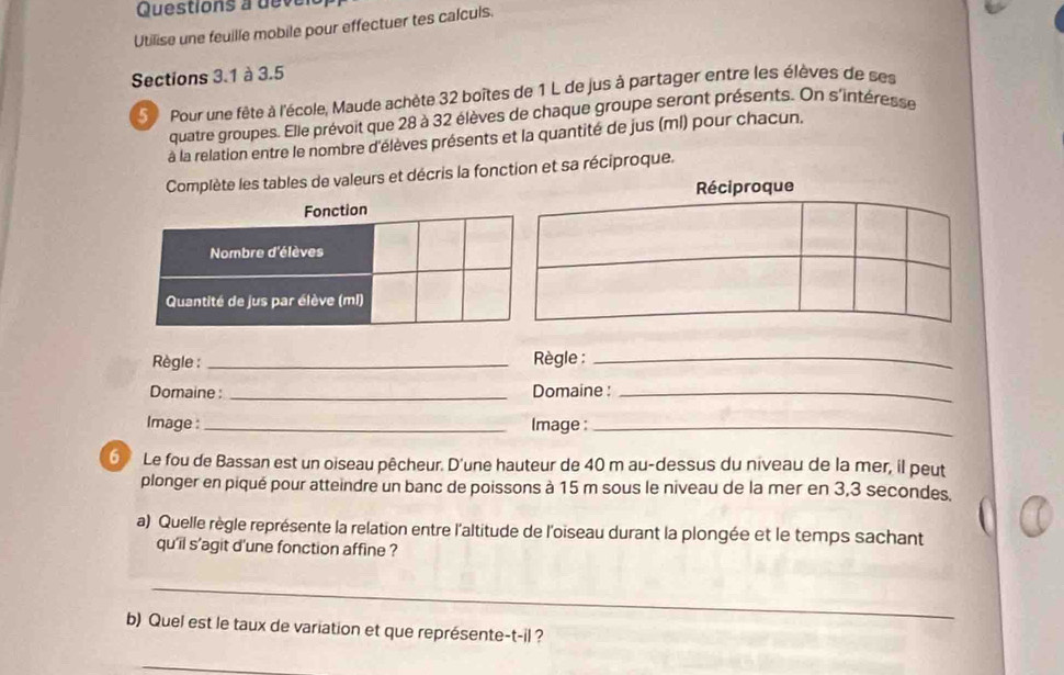 Utilise une feuille mobile pour effectuer tes calculs. 
Sections 3.1 à 3.5
S Pour une fête à l'école, Maude achète 32 boîtes de 1 L de jus à partager entre les élèves de ses 
quatre groupes. Elle prévoit que 28 à 32 élèves de chaque groupe seront présents. On s'intéresse 
à la relation entre le nombre d'élèves présents et la quantité de jus (ml) pour chacun. 
Complète les tables de valeurs et décris la fonction et sa réciproque. 
Règle : _ Règle :_ 
Domaine : _Domaine :_ 
Image :_ Image :_ 
⑤ Le fou de Bassan est un oiseau pêcheur. D'une hauteur de 40 m au-dessus du niveau de la mer, il peut 
plonger en piqué pour atteindre un banc de poissons à 15 m sous le niveau de la mer en 3,3 secondes. 
a) Quelle règle représente la relation entre l'altitude de l'oiseau durant la plongée et le temps sachant 
qu'il s’agit d'une fonction affine ? 
_ 
b) Quel est le taux de variation et que représente-t-il ? 
_