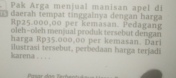 Pak Arga menjual manisan apel di 
daerah tempat tinggalnya dengan harga
Rp25.000,00 per kemasan. Pedagang 
oleh-oleh menjual produk tersebut dengan 
harga Rp35.000,00 per kemasan. Dari 
ilustrasi tersebut, perbedaan harga terjadi 
karena . . . .