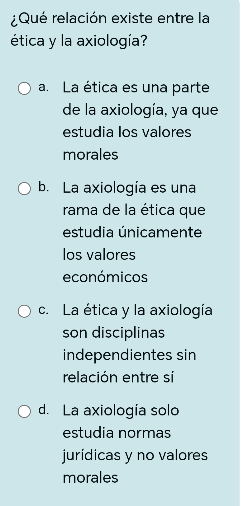 ¿Qué relación existe entre la
ética y la axiología?
a. La ética es una parte
de la axiología, ya que
estudia los valores
morales
b. La axiología es una
rama de la ética que
estudia únicamente
los valores
económicos
c. La ética y la axiología
son disciplinas
independientes sin
relación entre sí
d. La axiología solo
estudia normas
jurídicas y no valores
morales