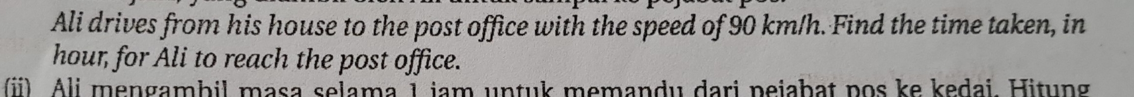 Ali drives from his house to the post office with the speed of 90 km/h. Find the time taken, in 
hour, for Ali to reach the post office. 
(i) Ali mengambil masa selama 1 jam untuk memandu dari pejabat pos ke kedai. Hitung