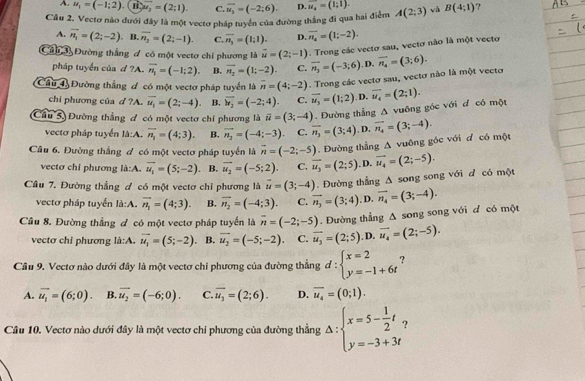 A. u_1=(-1;2). u_2=(2;1). C. overline u_2=(-2;6). D. vector u_4=(1;1).
Câu 2. Vectơ nào dưới đây là một vectơ pháp tuyển của đường thắng đi qua hai điểm A(2;3) và B(4;1) ?
A. vector n_1=(2;-2) B. overline n_2=(2;-1). C. overline n_3=(1;1). D. overline n_4=(1;-2).
Câu 3 Đường thắng đ có một vectơ chi phương là vector u=(2;-1). Trong các vectơ sau, vectơ não là một vectơ
pháp tuyển của d?A. overline n_1=(-1;2). B. overline n_2=(1;-2). C. overline n_3=(-3;6). D.
Câu 4 Đường thắng đ có một vectơ pháp tuyển là overline n=(4;-2). Trong các vectơ sau, vectơ nào là một vectơ overline n_4=(3;6).
chi phương của d ?A. vector u_1=(2;-4). B. vector u_2=(-2;4). C. vector u_3=(1;2). D.
Câu 5) Đường thắng đ có một vectơ chỉ phương là vector u=(3;-4). Đường thẳng Δ vuông góc với đ có một vector u_4=(2;1).
vecto pháp tuyển I. b: A. vector n_1=(4;3). B. vector n_2=(-4;-3) C. overline n_3=(3;4) , D. vector n_4=(3;-4).
Câu 6. Đường thắng đ có một vectơ pháp tuyển là vector n=(-2;-5). Đường thẳng △ vuông góc với d có một
vectơ chỉ phương là:A. vector u_1=(5;-2). B. vector u_2=(-5;2). C. overline u_3=(2;5) .D. vector u_4=(2;-5).
Câu 7. Đường thẳng đ có một vectơ chỉ phương là vector u=(3;-4). Đường thẳng △ song song với d có một
vectơ pháp tuyển là:A. vector n_1=(4;3). B. overline n_2=(-4;3). C. vector n_3=(3;4) , D. vector n_4=(3;-4).
Cầu 8. Đường thẳng đ có một vectơ pháp tuyển là overline n=(-2;-5). Đường thẳng : A song song với d có một
vectơ chỉ phương là:A. vector u_1=(5;-2) B. vector u_2=(-5;-2) C. vector u_3=(2;5) , D. vector u_4=(2;-5).
Cầu 9. Vectơ nào dưới đây là một vectơ chi phương của đường thẳng d:beginarrayl x=2 y=-1+6tendarray. ?
A. overline u_1=(6;0). B. overline u_2=(-6;0). C. overline u_3=(2;6). D. overline u_4=(0;1).
Câu 10. Vectơ nào dưới đây là một vectơ chi phương của đường thẳng Delta :beginarrayl x=5- 1/2 t, y=-3+3tendarray. ?