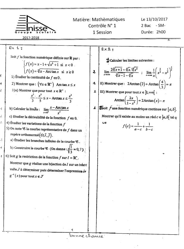 Matière: Mathèmatiques Le 13/10/2017
nisse Contrôle N°1 2 Bac - SM-
Groupe s c olal r e 1 Session  Durée: 2h00
2017-2018
Ex 1 : E* 2:
Soit f  la fonction numérique définie sur  R par :  Calculer les limites suivantes :
beginarrayl f(x)=x-1+sqrt(x^2+1) f(x)=sqrt[2](x-Axctan x)endarray. si x<0.
si x≥ 0 1 limlimits _xto ∈fty  (2sqrt[3](x+1)-sqrt[5](x).sqrt[5](x^2))/sqrt[3](x-1)-sqrt[3](x) ;limlimits _xto +∈fty  1/x (x^(frac 2)3-x^(frac 1)3)^ 3/2 
1) Étudier la continuité de ƒ en 0 .
2) Montrer que : (forall x∈ R^+) Arc tan x≤ x II) Montrer que : 2Arctan (2)+Arctan ( 4/3 )=π
3)a) Montrer que pour tout x∈ R^+  III) Montrer que pour tout x∈ ]1;+∈fty [
 x^3/3 - x^5/5 ≤ x-Arctan x≤  x^3/3 
Arctan ( 2x/1-x^2 )=2Arctan (x)-π
b) Calculer la limite : limlimits _xto 0^+ (x-Arctan x)/x^3  Soit    une fonction numérique continue sur [a,b].
c) Etudier la dérivabilité de la fonction ƒ en 0. Montrer qu'il existe au moins un réel c ∈ ]a, b[ tel q:
ue
: 4) Étudier les variations de la fonction ƒ f(c)= 1/a-c + 1/b-c 
5) On note E la courbe représentative de ∫ dans un
repère orthonormé (O;vector i,vector j).
∴ a) Étudier les branches infinies de la courbe C .
b) Construire la courbe C (On donne : sqrt[3](frac 1)3approx 0,7)
6) Soit g la restriction de la fonction ƒsur I=R_ .
Montrer que g réalise une bijection de / sur un inte 
valle J à déterminer puis déterminer l'expression de
g^(-1)(x) pour tout x∈ J