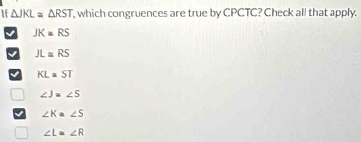 If △ JKL≌ △ RST , which congruences are true by CPCTC? Check all that apply.
JK≌ RS
JL≌ RS
KL≌ ST
∠ J≌ ∠ S
∠ K≌ ∠ S
∠ L≌ ∠ R