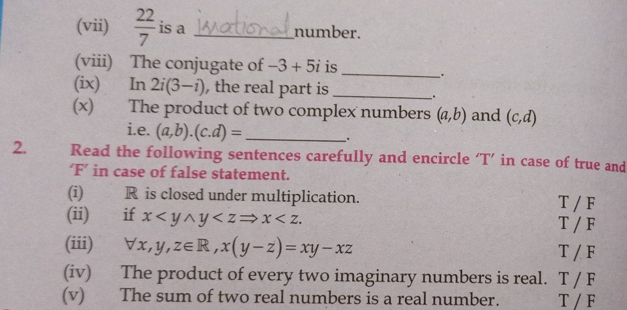 (vii)  22/7  is a _number. 
(viii) The conjugate of -3+5i is_ 
. 
(ix) In 2i(3-i) , the real part is _ 
. 
(x) The product of two complex numbers (a,b) and (c,d)
i.e. (a,b).(c.d)= _ 
. 
2. Read the following sentences carefully and encircle ‘T’ in case of true and 
‘F’ in case of false statement. 
(i) R is closed under multiplication. 
T / F 
(ii) if x . T / F 
(iii) forall x,y,z∈ R, x(y-z)=xy-xz T / F
(iv) The product of every two imaginary numbers is real. T / F
(v) The sum of two real numbers is a real number. T / F