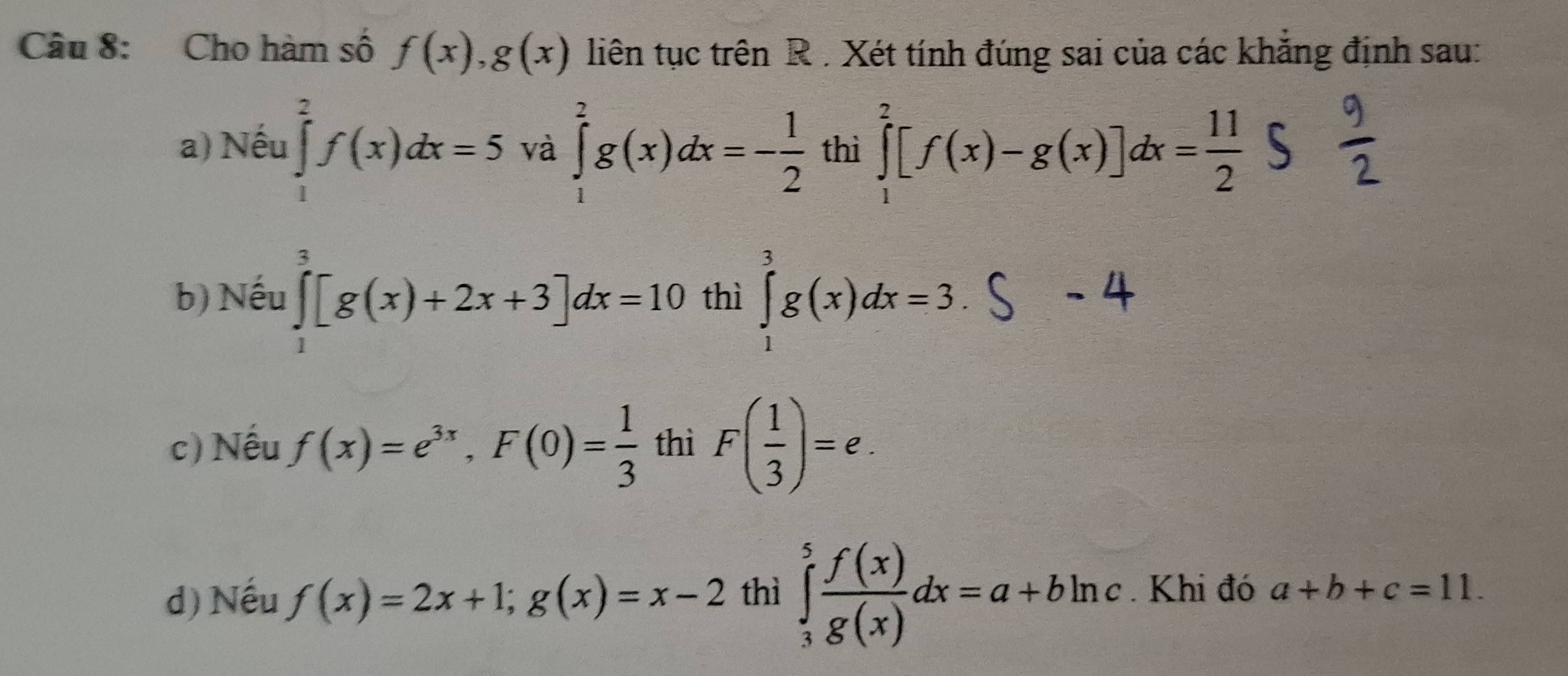 Cho hàm số f(x), g(x) liên tục trên R . Xét tính đúng sai của các khăng định sau: 
a) Nếu ∈tlimits _1^(2f(x)dx=5 và ∈tlimits _1^2g(x)dx=-frac 1)2 thì ∈tlimits _1^(2[f(x)-g(x)]dx=frac 11)2
b) Nếu ∈tlimits _1^(3[g(x)+2x+3]dx=10 thì ∈tlimits _1^3g(x)dx=3. 
−/ 
c) Nếu f(x)=e^3x), F(0)= 1/3  thì F( 1/3 )=e. 
d) Nếu f(x)=2x+1; g(x)=x-2 thì ∈tlimits _3^(5frac f(x))g(x)dx=a+bln c. Khi đó a+b+c=11.