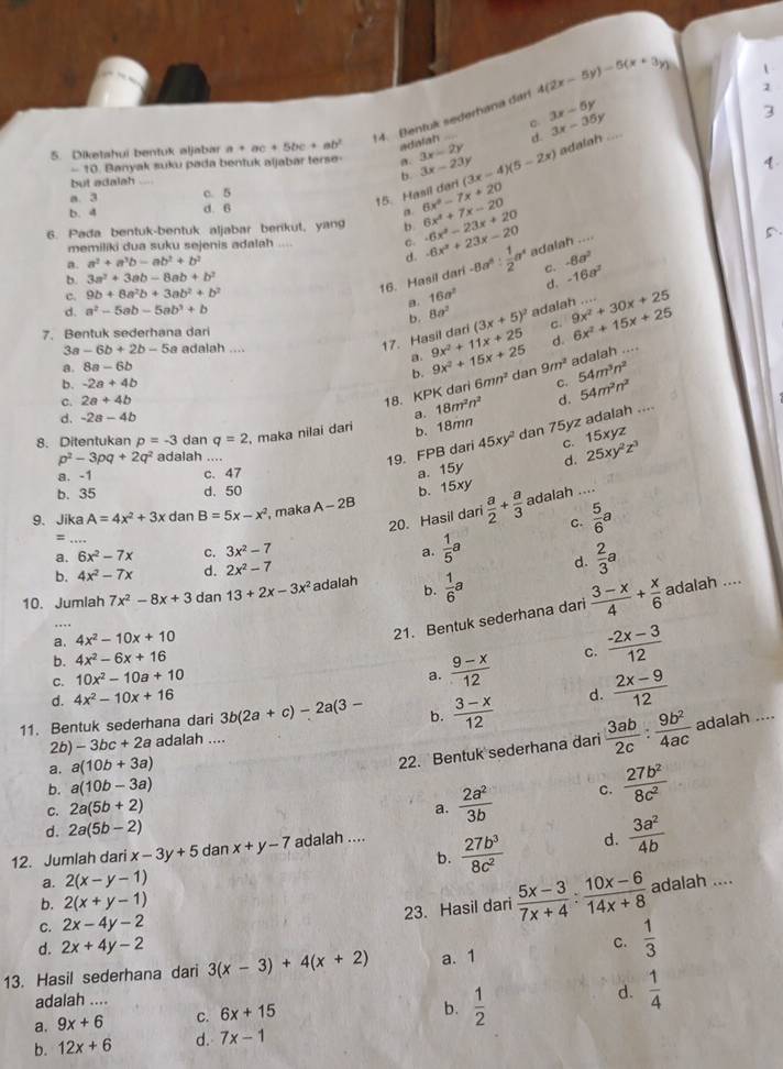 Bentuk sederhana dari 4(2x-5y)-5(x+3y)
1
3x-5y
d. 3x-35y
3
5. Diketahui bentuk aljabar a+ac+5bc+ab^2 adalah 3x-2y (3x-4)(5-2x) adalah ...
-10 ). Banyak suku pada bentuk aljabar terse- σ. 4
but adalah 3x-23y
a. 3 c. 5
15. Hasil dari b.
b. 4 d. 6
a. 6x^2-7x+20
6. Pada bentuk-bentuk aljabar berikut, yang b. -6x^2-23x+20 6x^2+7x-20
memiliki dua suku sejenis adalah C. 5
a. a^2+a^3b-ab^2+b^2 d. -6x^2+23x-20 -8a^6: 1/2 a^4 adalah ....
16. Hasil dari C. -8a^2
b. 3a^2+3ab-8ab+b^2 -16a^2
d.
c. 9b+8a^2b+3ab^2+b^2
a. 16a^2
d. a^2-5ab-5ab^3+b 8a^2 (3x+5)^2 adalah ....
b.
7. Bentuk sederhana dari c. 9x^2+30x+25 6x^2+15x+25
3a-6b+2b-5 a adalah ....
17. Hasil dari
a. 8a-6b _ 9x^2+15x+25 9x^2+11x+25 d.
a.
adalah ....
b.
b. -2a+4b C.
c. 2a+4b 18. KPK dari 6mn^2 dan 9m^2 54m^3n^2
d. -2a-4b a. 18m^2n^2 d. 54m^2n^2 _
b. 18mn
19. FPB dari 45xy^2 dan 75yz adalah ....
8. Ditentukan p=-3 dan q=2 , maka nilai darí
C. 15xyz
p^2-3pq+2q^2 adaiah ....
a. -1 c. 47
a. 15y d. 25xy^2z^3
b. 35 d. 50
b. 15xy
20. Hasil dari  a/2 + a/3  adalah
_
9、 Jika A=4x^2+3x dan B=5x-x^2 , maka A-2B
C.  5/6 a
=
a._ 6x^2-7x c. 3x^2-7 a.  1/5 a d.  2/3 a
b. 4x^2-7x d. 2x^2-7
10. Jumlah 7x^2-8x+3 dan 13+2x-3x^2 adalah b.  1/6 a....
a. 4x^2-10x+10
21. Bentuk sederhana dari  (3-x)/4 + x/6  adalah ....
C. 10x^2-10a+10 c.  (-2x-3)/12 
b. 4x^2-6x+16
a.  (9-x)/12 
d. 4x^2-10x+16
11. Bentuk sederhana dari 3b(2a+c)-2a(3- b.  (3-x)/12  d.  (2x-9)/12 
2b) -3bc+2a adalah ....
a. a(10b+3a)
22. Bentuk sederhana dari  3ab/2c : 9b^2/4ac  adalah ....
b. a(10b-3a)
C. 2a(5b+2) a.  2a^2/3b  C.  27b^2/8c^2 
d. 2a(5b-2)
b.  27b^3/8c^2  d.  3a^2/4b 
12. Jumlah dari x-3y+5 dan x+y-7 adalah ....
a. 2(x-y-1)
C. 2x-4y-2  (5x-3)/7x+4 : (10x-6)/14x+8  adalah ....
b. 2(x+y-1)
23. Hasil dari
d. 2x+4y-2
C.  1/3 
13. Hasil sederhana dari 3(x-3)+4(x+2) a. 1
adalah ....
b.  1/2 
d.  1/4 
a. 9x+6 C. 6x+15
b. 12x+6 d. 7x-1