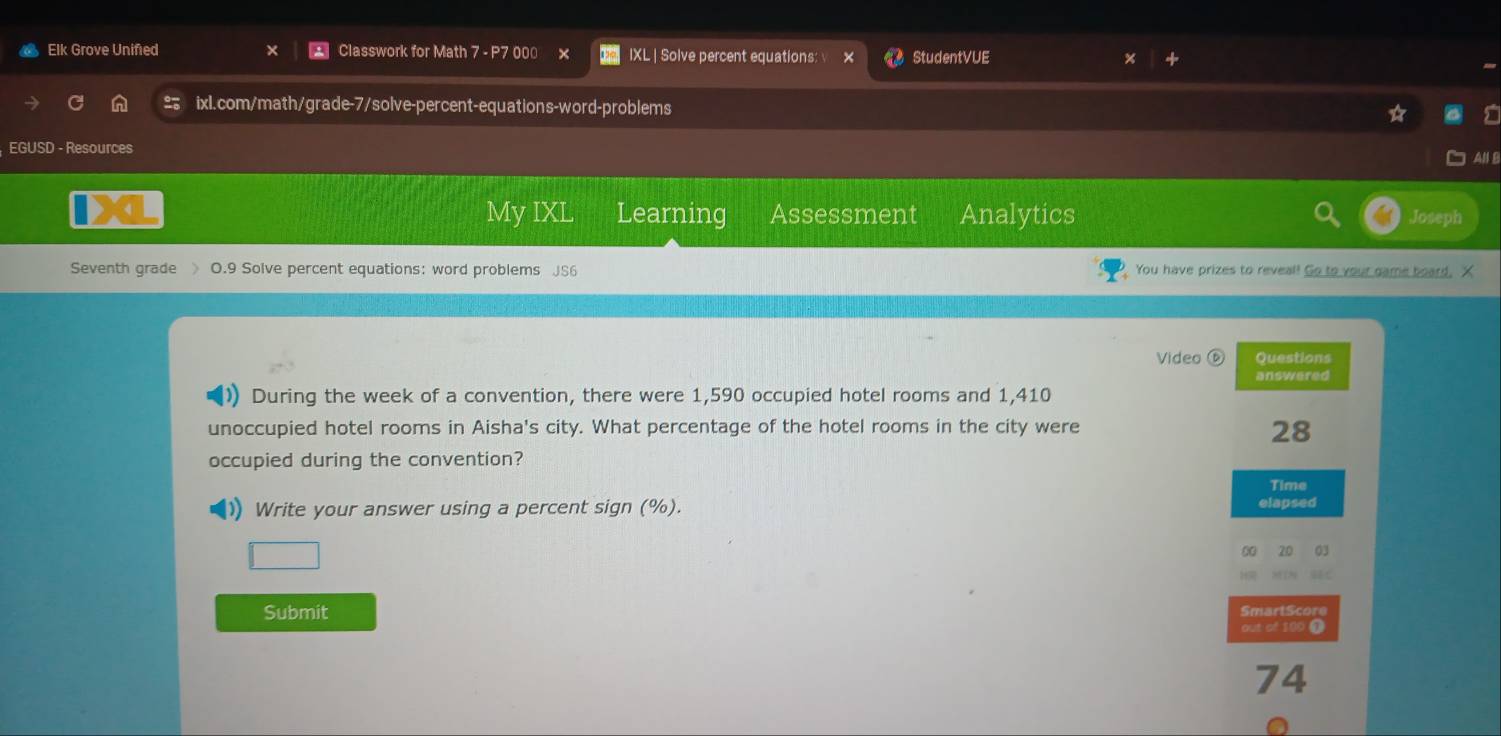 Elk Grove Unified Classwork for Math 7 - P7 000 IXL | Solve percent equations: StudentVUE 
ixl.com/math/grade-7/solve-percent-equations-word-problems 
EGUSD - Resources 
AN B 
My IXL Learning Assessment Analytics Joseph 
Seventh grade 》 O.9 Solve percent equations: word problems JS6 You have prizes to reveal! Go to your game board, X 
Video Questions 
answered 
) During the week of a convention, there were 1,590 occupied hotel rooms and 1,410
unoccupied hotel rooms in Aisha's city. What percentage of the hotel rooms in the city were
28
occupied during the convention? 
Time 
Write your answer using a percent sign (%). elapsed 
20 03 
Submit SmartScore 
out of 109 T
74