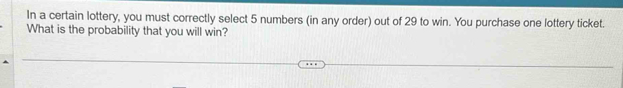 In a certain lottery, you must correctly select 5 numbers (in any order) out of 29 to win. You purchase one lottery ticket. 
What is the probability that you will win?