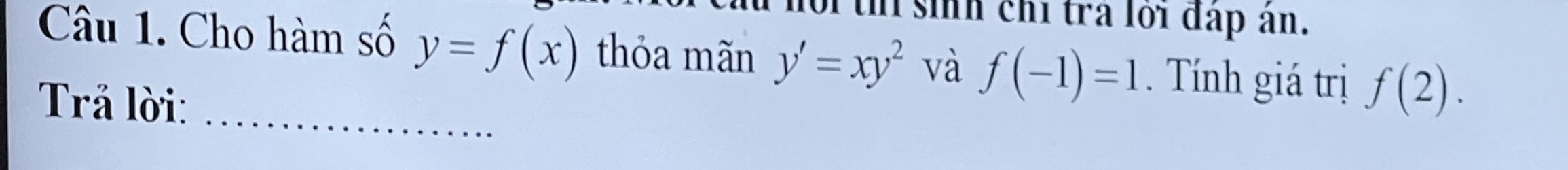 th sinh chỉ tra lới đấp ân. 
Câu 1. Cho hàm số y=f(x) thỏa mãn y'=xy^2 và f(-1)=1. Tính giá trị f(2). 
Trả lời:_