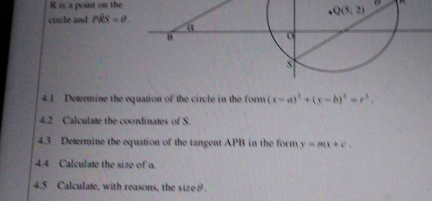 is a point on the
circle and Pwidehat RS=θ .
4.1 Determine the equation of the circle in the form (x-a)^2+(y-b)^2=r^2.
4.2 Calculate the coordinates of S.
4.3 Determine the equation of the tangent APB in the form y=mx+c
4.4 Calculate the size of α.
4.5 Calculate, with reasons, the size θ.