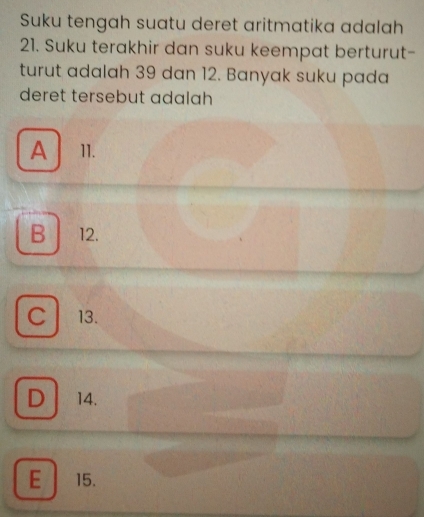 Suku tengah suatu deret aritmatika adalah
21. Suku terakhir dan suku keempat berturut-
turut adalah 39 dan 12. Banyak suku pada
deret tersebut adalah
A 11.

B 12.
C 13.
D 14.
E 15.