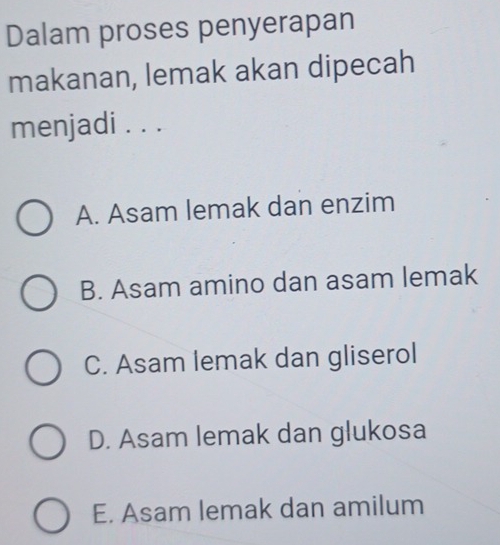 Dalam proses penyerapan
makanan, lemak akan dipecah
menjadi . . .
A. Asam lemak dan enzim
B. Asam amino dan asam lemak
C. Asam lemak dan gliserol
D. Asam lemak dan glukosa
E. Asam lemak dan amilum