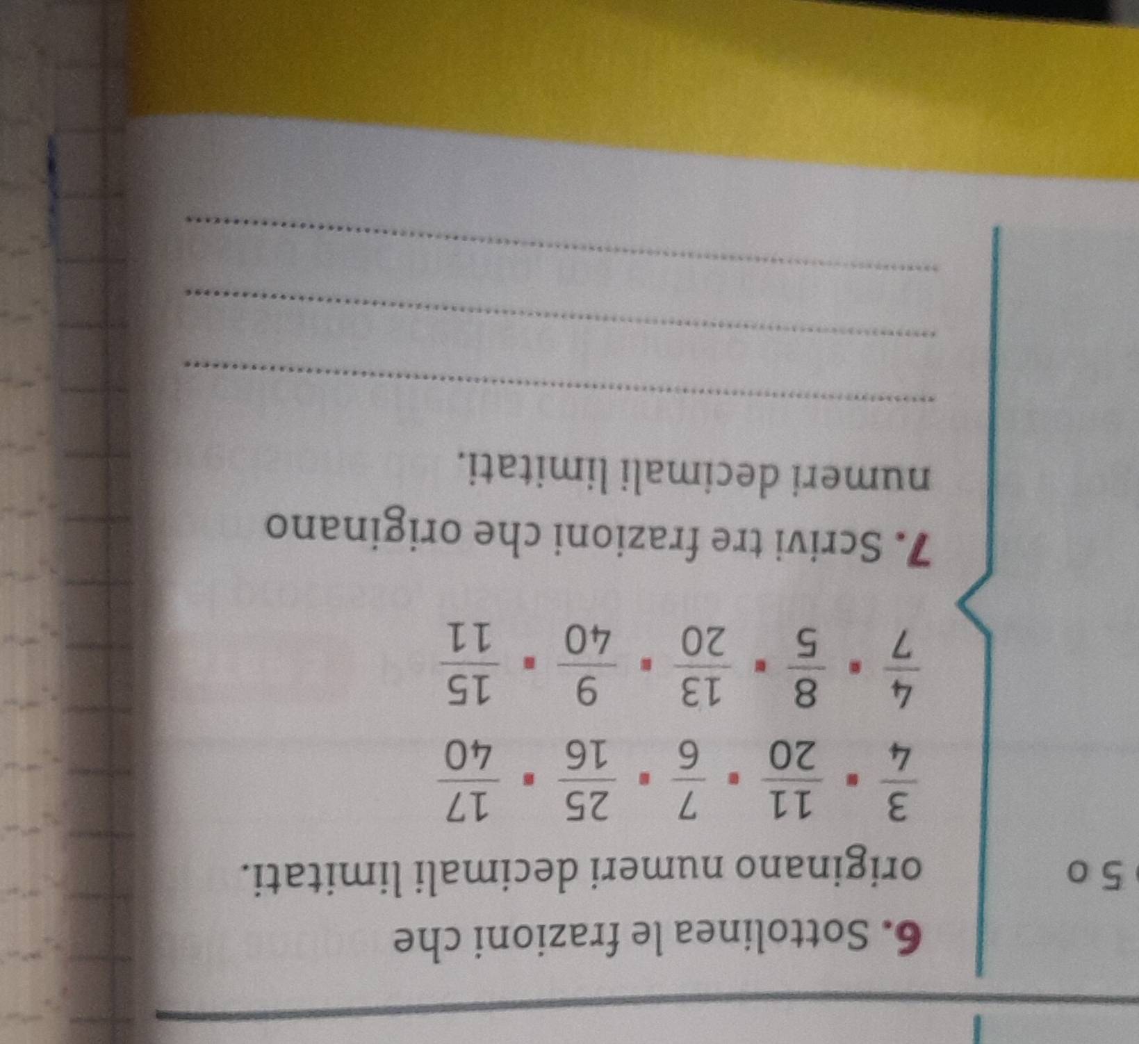 Sottolinea le frazioni che 
5 0 originano numeri decimali limitati.
 3/4 ·  11/20 ·  7/6 ·  25/16 ·  17/40 
 4/7 ·  8/5 ·  13/20 ·  9/40 ·  15/11 
7. Scrivi tre frazioni che originano 
numeri decimali limitati. 
_ 
_ 
_