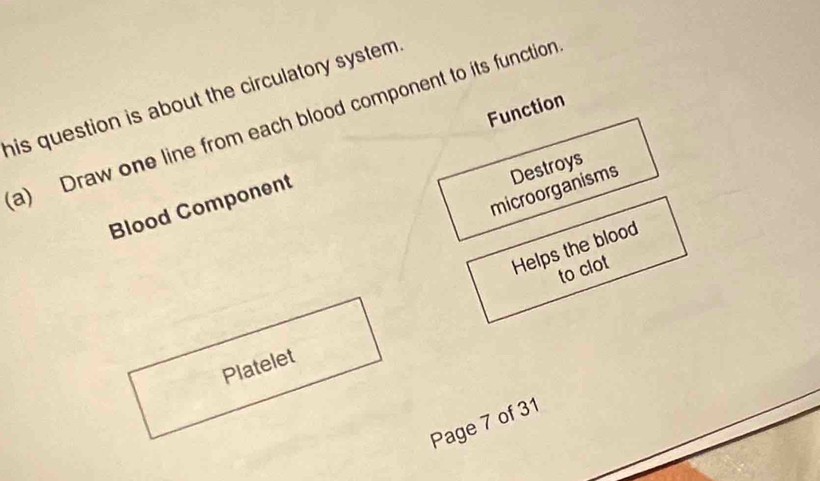 his question is about the circulatory system . 
Function 
a) Draw one line from each blood component to its function 
microorganisms Destroys 
Blood Component 
Helps the blood 
to clot 
Platelet 
Page 7 of 31