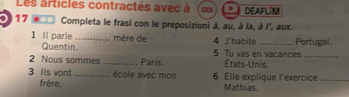 Les articles contractés avec à DDI D DEAFLIM 
17 *** Completa le frasi con le preposizioni à, au, à la, à I', aux. 
1 Il parle _mère de 4 J'habite_ Portugal. 
Quentin. 5 Tu vas en vacances_ 
2 Nous sommes _Paris. États-Unis. 
3 Ils vont _école avec mon 6 Elle explique l'exercice_ 
frère. Mathias.