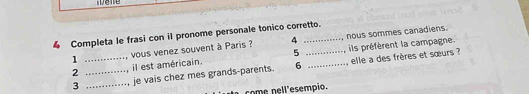 Completa le frasi con il pronome personale tonico corretto. 
1 , vous venez souvent à Paris ? 4 nous sommes canadiens. 
2 il est américain. 5 ils préfèrent la campagne. 
3 ___je vais chez mes grands-parents. 6 __elle a des frères et sœurs ? 
come nell'esempio.