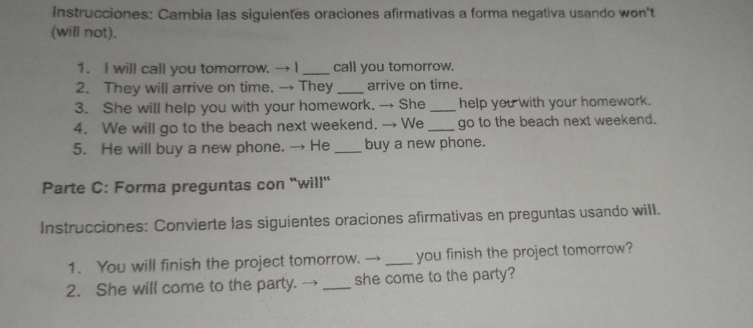 Instrucciones: Cambia las siguientes oraciones afirmativas a forma negativa usando won't 
(will not). 
1. I will call you tomorrow. → I_ call you tomorrow. 
2. They will arrive on time. → They _arrive on time. 
3. She will help you with your homework. → She _help you with your homework. 
4. We will go to the beach next weekend. → We _go to the beach next weekend. 
5. He will buy a new phone. → He _buy a new phone. 
Parte C: Forma preguntas con 'will' 
Instrucciones: Convierte las siguientes oraciones afirmativas en preguntas usando will. 
1. You will finish the project tomorrow. → _you finish the project tomorrow? 
2. She will come to the party. → _she come to the party?