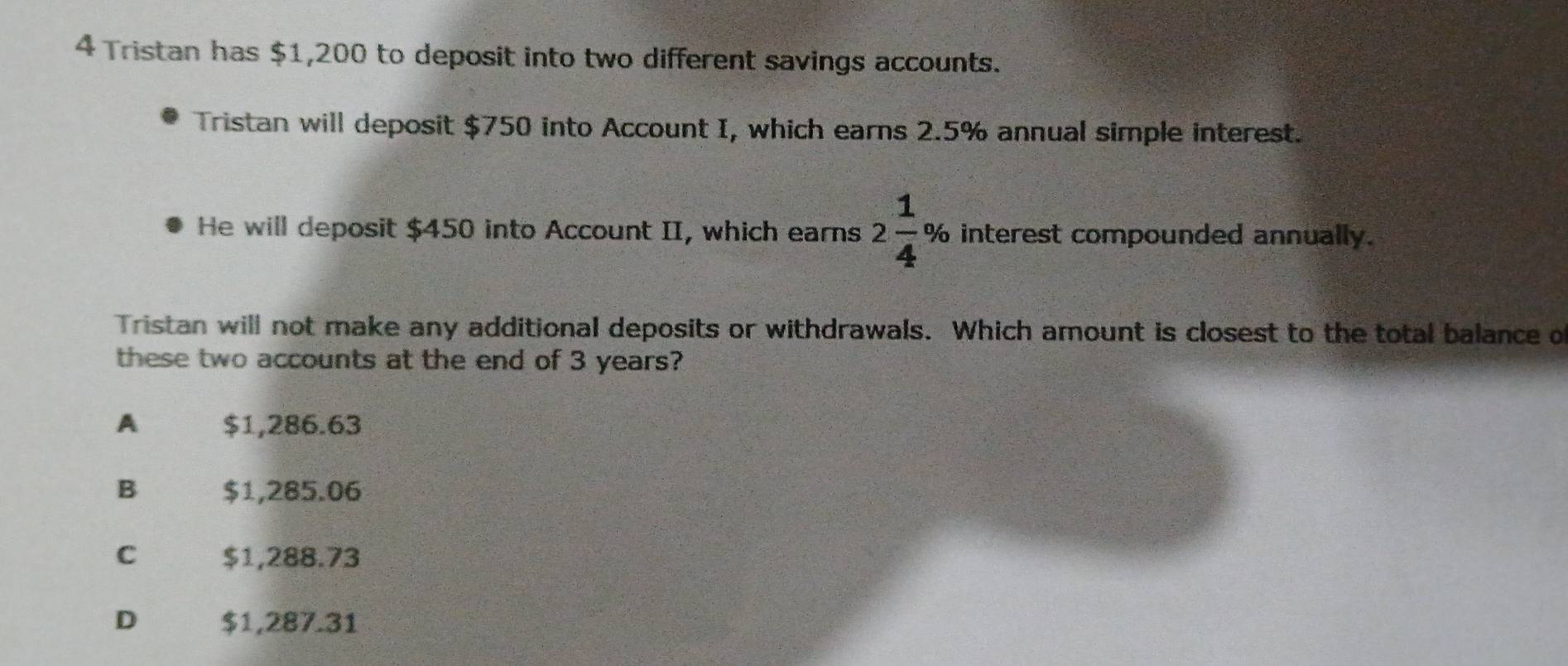 Tristan has $1,200 to deposit into two different savings accounts.
Tristan will deposit $750 into Account I, which earns 2.5% annual simple interest.
He will deposit $450 into Account II, which earns 2 1/4 % interest compounded annually.
Tristan will not make any additional deposits or withdrawals. Which amount is closest to the total balance o
these two accounts at the end of 3 years?
A $1,286.63
B $1,285.06
C $1,288.73
D $1,287.31