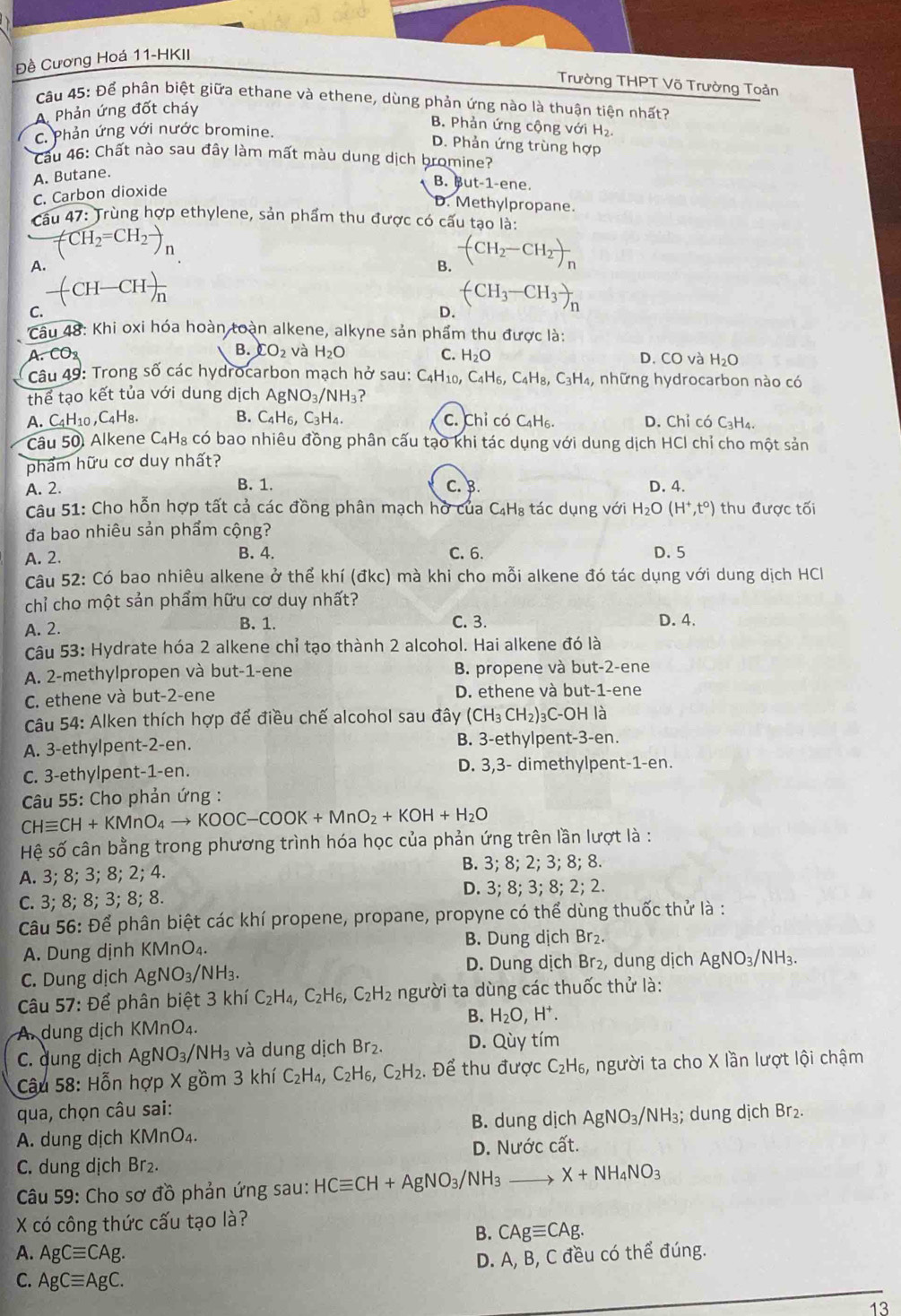 Đề Cương Hoá 11-HKII
Trường THPT Võ Trường Toản
Câu 45: Để phân biệt giữa ethane và ethene, dùng phản ứng nào là thuận tiện nhất?
A Phản ứng đốt cháy
B. Phản ứng cộng với H₂
C. Phản ứng với nước bromine.
D. Phản ứng trùng hợp
Cầu 46: Chất nào sau đây làm mất màu dung dịch bromine?
A. Butane.
B. But-1-ene
C. Carbon dioxide
D. Methylpropane.
Cầu 47: Trùng hợp ethylene, sản phẩm thu được có cấu tạo là:
CH_2=CH_2to
A.
-(CH_2-CH_2)_n
-CH-CHfrac n
C.
D. (CH_3-CH_3)_n
Câu 48: Khi oxi hóa hoàn toàn alkene, alkyne sản phẩm thu được là:
A. CO2 B. CO_2 và H₂O C. H_2O D. CO và H_2O
Câu 49: Trong số các hydrocarbon mạch hở sau: C_4H_10 C_4H_6,C_4H_8,C_3H_4 những hydrocarbon nào có
thể tạo kết tủa với dung dịch AgNO_3/NH_3 ?
A. C4H10 , C_4H_8. B. C_4H_6,C_3H_4. C. Chỉ có C₄H₆. D. Chỉ có C_3H_4.
Câu 50. Alkene C₄H₈ có bao nhiêu đồng phân cấu tạo khi tác dụng với dung dịch HCl chỉ cho một sản
phẩm hữu cơ duy nhất?
B. 1.
A. 2. C. B. D. 4.
Câu 51: Cho hỗn hợp tất cả các đồng phân mạch hở của  ở C_4H_8; tác dụng với H_2O(H^+,t°) thu được tối
đa bao nhiêu sản phẩm cộng?
B. 4.
A. 2. C. 6. D. 5
Câu 52: Có bao nhiêu alkene ở thể khí (đkc) mà khi cho mỗi alkene đó tác dụng với dung dịch HCl
chỉ cho một sản phẩm hữu cơ duy nhất?
C. 3.
A. 2. B. 1. D. 4.
Câu 53: Hydrate hóa 2 alkene chỉ tạo thành 2 alcohol. Hai alkene đó là
A. 2-methylpropen và but-1-ene B. propene và but-2-ene
C. ethene và but-2-ene D. ethene và but-1-ene
Câu 54: Alken thích hợp để điều chế alcohol sau đây (CH_3CH_2)_3 3C-OH là
A. 3-ethylpent-2-en. B. 3-ethylpent-3-en.
C. 3-ethylpent-1-en. D. 3,3- dimethylpent-1-en.
Câu 55: Cho phản ứng :
CHequiv CH+KMnO_4to KOOC-COOK+MnO_2+KOH+H_2O
Hệ số cân bằng trong phương trình hóa học của phản ứng trên lần lượt là :
B.
A. 3; 8;3;8;2;4. 3;8;2;3;8;8.
D. 3; 8; 3; 8; 2; 2.
C. 3; 8; 3;3;8;8
Câu 56: Để phân biệt các khí propene, propane, propyne có thể dùng thuốc thử là :
A. Dung dịnh KMnO₄. B. Dung dịch Br₂.
C. Dung dịch AgNO_3/NH_3. D. Dung dịch Br₂, dung dịch AgNO_3/NH_3.
Câu 57: Để phân biệt 3 3khiC_2H_4,C_2H_6,C_2H_2 người ta dùng các thuốc thử là:
A. dung dịch KMnO₄. B. H_2O,H^+.
C. dung dịch AgNO_3/NH_3 và dung dịch Br₂. D. Qùy tím
Câu 58: Hỗn hợp X gồm 3 khí iC_2H_4,C_2H_6,C_2H_2. Để thu được C_2H_6, , người ta cho X lần lượt lội chậm
qua, chọn câu sai:
A. dung dịch KMnO₄. B. dung dịch AgNO_3/NH_3; dung dịch Br₂.
C. dung dịch Br₂. D. Nước cất.
Câu 59: Cho sơ đồ phản ứng sau: HCequiv CH+AgNO_3/NH_3- X+NH_4NO_3
X có công thức cấu tạo là?
B. CAgequiv CAg.
A. AgCequiv CAg.
D. A, B, C đều có thể đúng.
C. AgCequiv AgC.
13