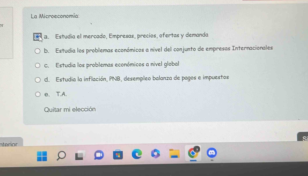 La Microeconomía:
a. Estudia el mercado, Empresas, precios, ofertas y demanda
b. Estudia los problemas económicos a nivel del conjunto de empresas Internacionales
C. Estudia los problemas económicos a nivel global
d. Estudia la inflación, PNB, desempleo balanza de pagos e impuestos
e. T.A.
Quitar mi elección
nterior