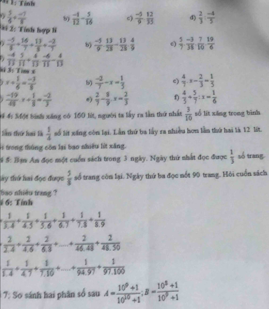 a i l: Tính
 5/6 + (-7)/8 
6)  (-1)/12 - 5/16  c)  (-5)/9 ·  12/35  d)  2/3 : (-4)/5 
ài 2: Tính hợp li
D  (-5)/8 + 16/7 + 13/8 + (-2)/7  5)  (-5)/9 . 13/28 - 13/28 . 4/9   5/7 ·  (-3)/38 ·  7/10 ·  19/6 
c)
D  (-4)/13 ·  5/11 + 4/13 ·  (-6)/11 - 4/13 
ai 3: Tìm x
y x+ 1/6 = (-3)/8 
 (-2)/7 -x= 1/5 
c)  4/7 .x- 2/3 = 1/5 
 (-19)/48 x+ 1/8 = (-2)/3 
e)  2/7 - 8/9 · x= 2/3   4/5 + 5/7 :x= 1/6 
f)
t 4: Một bình xăng có 160 lít, người ta lấy ra lần thứ nhất  3/10  số lít xăng trong bình
làn thứ hai là  1/4  số lit xãng còn lại. Lần thứ ba lấy ra nhiều hơn lần thứ hai là 12 lít.
trong thùng còn lại bao nhiều lít xăng.
1 5. Bạn An đọc một cuốn sách trong 3 ngày. Ngày thứ nhất đọc được  1/3  số trang.
ay thứ hai đọc được  5/8  số trang còn lại. Ngày thứ ba đọc nốt 90 trang. Hội cuốn sách
bao nhiêu trang ?
: 6: Tính
 1/3.4 + 1/4.5 + 1/5.6 + 1/6.7 + 1/7.8 + 1/8.9 
 2/2.4 + 2/4.6 + 2/6.3 +...+ 2/46.48 + 2/48.50 
 1/1.4 + 1/4.7 + 1/7.10 +...+ 1/94.97 + 1/97.100 
7: Sơ sánh hai phân số sau A= (10^9+1)/10^(10)+1 ;B= (10^8+1)/10^9+1 