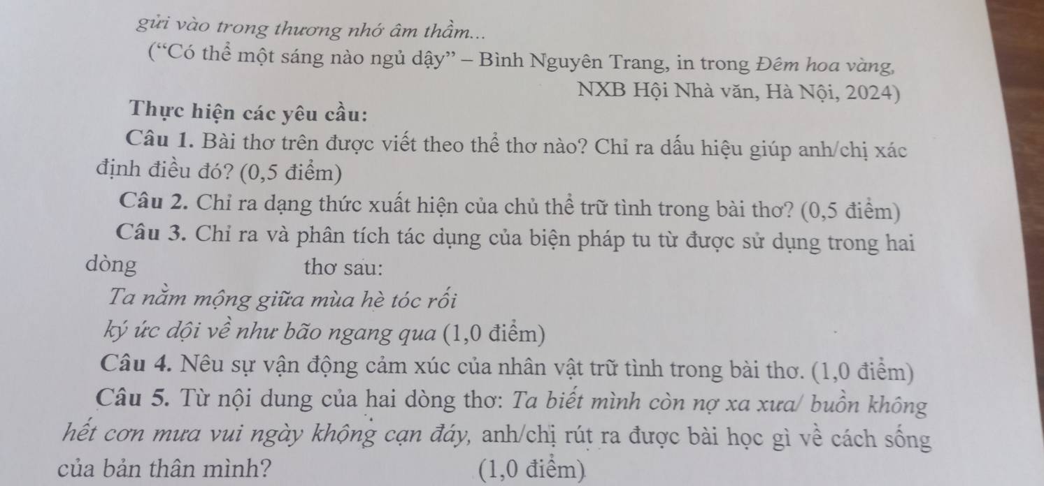 gửi vào trong thương nhớ âm thầm... 
(“Có thể một sáng nào ngủ dậy” - Bình Nguyên Trang, in trong Đêm hoa vàng, 
NXB Hội Nhà văn, Hà Nội, 2024) 
Thực hiện các yêu cầu: 
Câu 1. Bài thơ trên được viết theo thể thơ nào? Chỉ ra dấu hiệu giúp anh/chị xác 
định điều đó? (0,5 điểm) 
Câu 2. Chỉ ra dạng thức xuất hiện của chủ thể trữ tình trong bài thơ? (0,5 điểm) 
Câu 3. Chỉ ra và phân tích tác dụng của biện pháp tu từ được sử dụng trong hai 
dòng thơ sau: 
Ta nằm mộng giữa mùa hè tóc rối 
ký ức dội về như bão ngang qua (1,0 điểm) 
Câu 4. Nêu sự vận động cảm xúc của nhân vật trữ tình trong bài thơ. (1,0 điểm) 
Câu 5. Từ nội dung của hai dòng thơ: Ta biết mình còn nợ xa xưa/ buồn không 
hết cơn mưa vui ngày khộng cạn đáy, anh/chị rút ra được bài học gì về cách sống 
của bản thân mình? (1,0 điểm)