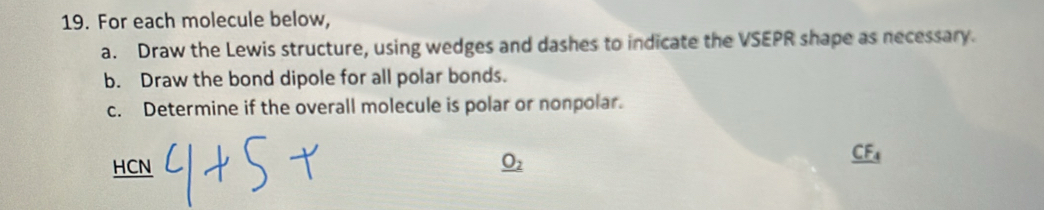 For each molecule below, 
a. Draw the Lewis structure, using wedges and dashes to indicate the VSEPR shape as necessary. 
b. Draw the bond dipole for all polar bonds. 
c. Determine if the overall molecule is polar or nonpolar. 
HCN _ O_2
_ CF_4