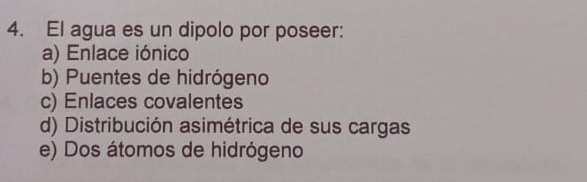 El agua es un dipolo por poseer:
a) Enlace iónico
b) Puentes de hidrógeno
c) Enlaces covalentes
d) Distribución asimétrica de sus cargas
e) Dos átomos de hidrógeno