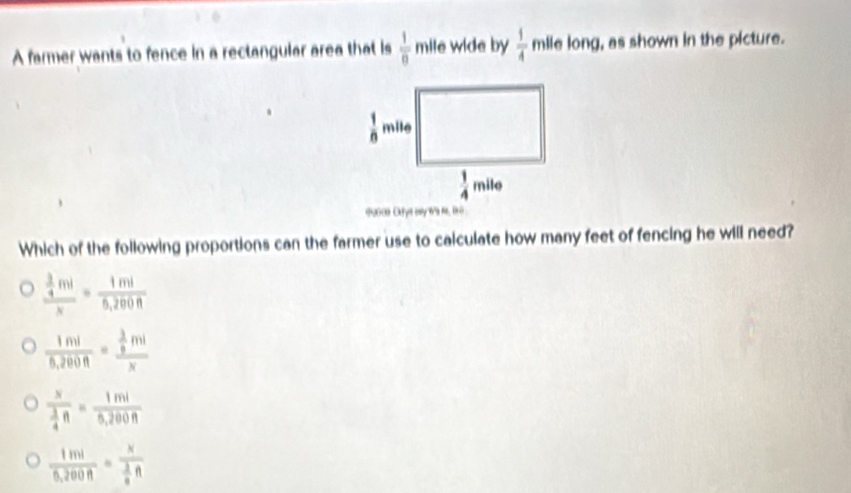 A farmer wants to fence in a rectangular area that is  1/0  r nile wide by  1/4  mile long, as shown in the picture.
10 0 ye ey  f, 1 
Which of the following proportions can the farmer use to calculate how many feet of fencing he will need?
frac  3/4 mlx= 1ml/5,200R 
 1ml/5,200n =frac  3/9 mlx
frac x 3/4 ft= 1ml/5,200ft 
 1ml/0.200R =frac x 3/8 R