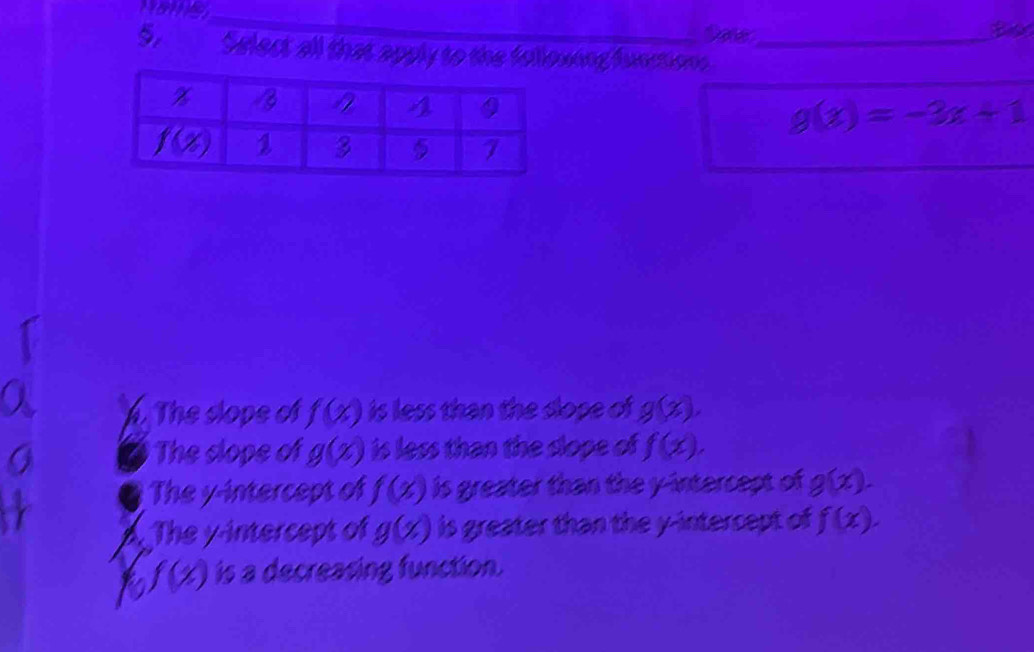 Done Bio
5 Select all that apply to the folloxing functions_
g(x)=-3x+1
h. The slope of f(x) is less than the dope of g(x).
The clope of g(x) is less than the slope of f(x).
The y-intercept of f(x) is greater than the y-intercept of g(x).
a The y-intercept of g(x) is greater than the y-intercept of f(x).
a f(x) is a decreasing function.