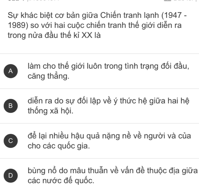 Sự khác biệt cơ bản giữa Chiến tranh lạnh (1947 -
1989) so với hai cuộc chiến tranh thế giới diễn ra
trong nửa đầu thế kỉ XX là
A làm cho thế giới luôn trong tình trạng đối đầu,
căng thẳng.
diễn ra do sự đối lập về ý thức hệ giữa hai hệ
B thống xã hội.
C để lại nhiều hậu quả nặng nề về người và của
cho các quốc gia.
D bùng nổ do mâu thuẫn về vấn đề thuộc địa giữa
các nước đế quốc.