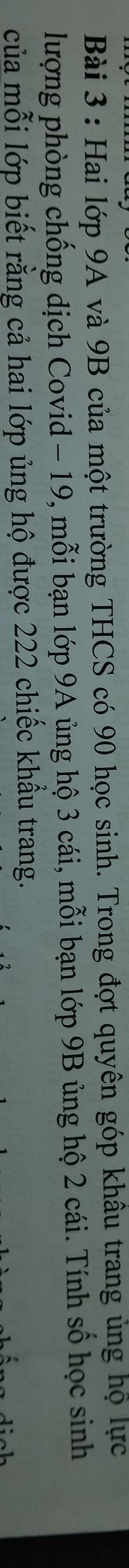 Hai lớp 9A và 9B của một trường THCS có 90 học sinh. Trong đợt quyên góp khâu trang ủng họ lực 
lượng phòng chống dịch Covid - 19, mỗi bạn lớp 9A ủng hộ 3 cái, mỗi bạn lớp 9B ủng hộ 2 cái. Tính số học sinh 
của mỗi lớp biết rằng cả hai lớp ủng hộ được 222 chiếc khầu trang.