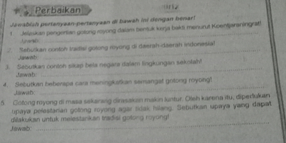 Perbaikan ( r 2 
Jawablah pertanyaan-pertanyaan di bawah ini dengan benar! 
_ 
1 Jelaskan pengertian gotong royong daiam bentuk kerja bakti menurut Koentjaraningrat! 
h wab. 
_ 
2. Sebutkan contoh tradisi gotong royong di daerah-daerah indonesia! 
Jawab: 
_ 
3. Sebutkan contoh sikap bela negara dalem lingkungan sekolah! 
Jawab: 
_ 
4. Sebutkan beberapa cara meningkatkan semangat gotong royong! 
Jawab: 
5. Gotong royong di masa sekarang dirasakan makin luntur. Oleh karena itu, diperlukan 
upaya pelestarian gotong royong agar tidak hilang. Sebutkan upaya yang dapat 
_ 
dilakukan untuk melestarikan tradisi gotong royong! 
Jawab: 
_