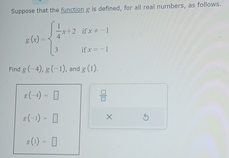 Suppose that the function g is defined, for all real numbers, as follows. 
i t
g(x)=beginarrayl  1/4 x+2 3endarray. if x!= -1
Find g(-4), g(-1) , and g(1).
g(-4)=□  □ /□  
g(-1)=□ ×
g(1)=□