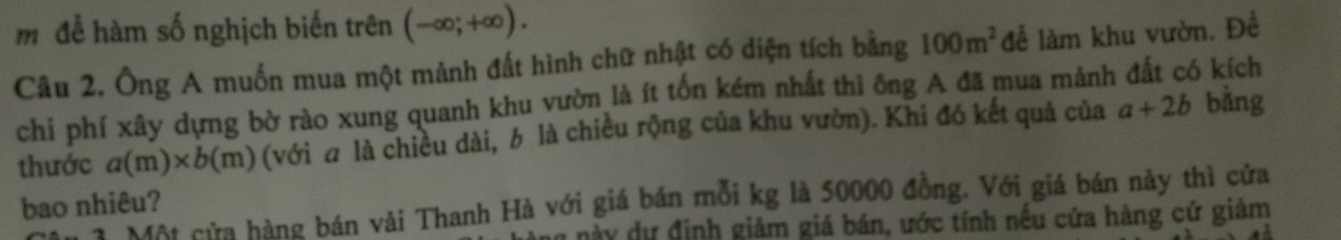 mđể hàm số nghịch biến trên (-∈fty ;+∈fty ). 
Câu 2. Ông A muốn mua một mảnh đất hình chữ nhật có diện tích bằng 100m^2 để làm khu vườn. Đề 
chi phí xây dựng bờ rào xung quanh khu vườn là ít tốn kém nhất thì ông A đã mua mảnh đất có kích 
thước a(m)* b(m) (với σ là chiều dài, b là chiều rộng của khu vườn). Khi đó kết quả của a+2b bàng 
bao nhiêu? 
* 3 Một cửa hàng bán vải Thanh Hà với giá bán mỗi kg là 50000 đồng. Với giá bán này thì cửa 
này dự định giảm giá bán, ước tính nếu cửa hàng cứ giảm