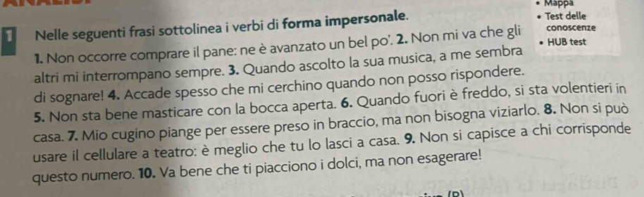 Mappa 
1 Nelle seguenti frasi sottolinea i verbi di forma impersonale. 
Test delle 
HUB test 
1. Non occorre comprare il pane: ne è avanzato un bel po'. 2. Non mi va che gli conoscenze 
altri mi interrompano sempre. 3. Quando ascolto la sua musica, a me sembra 
di sognare! 4. Accade spesso che mi cerchino quando non posso rispondere. 
5. Non sta bene masticare con la bocca aperta. 6. Quando fuori è freddo, si sta volentieri in 
casa. 7. Mio cugino piange per essere preso in braccio, ma non bisogna viziarlo. 8. Non si può 
usare il cellulare a teatro: è meglio che tu lo lasci a casa. 9. Non si capisce a chi corrisponde 
questo numero. 10. Va bene che ti piacciono i dolci, ma non esagerare!